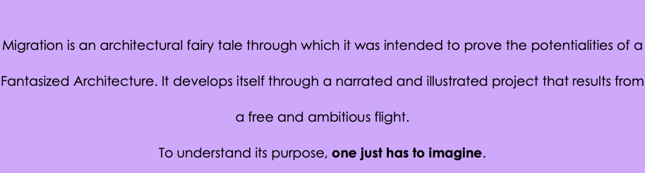 &nbsp;Migration is an architectural fairy tale through which it was intended to prove the potentialities of a Fantasized Architecture. It develops itself through a narrated and illustrated project that results from a free and ambitious flight. To understand its purpose, one just has to imagine.